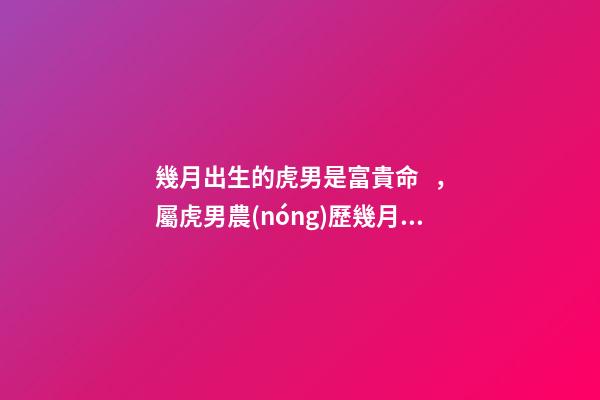 幾月出生的虎男是富貴命，屬虎男農(nóng)歷幾月出生最好 屬虎的男孩子幾月出生最好，屬虎的幾月份出生好-第1張-觀點-玄機派